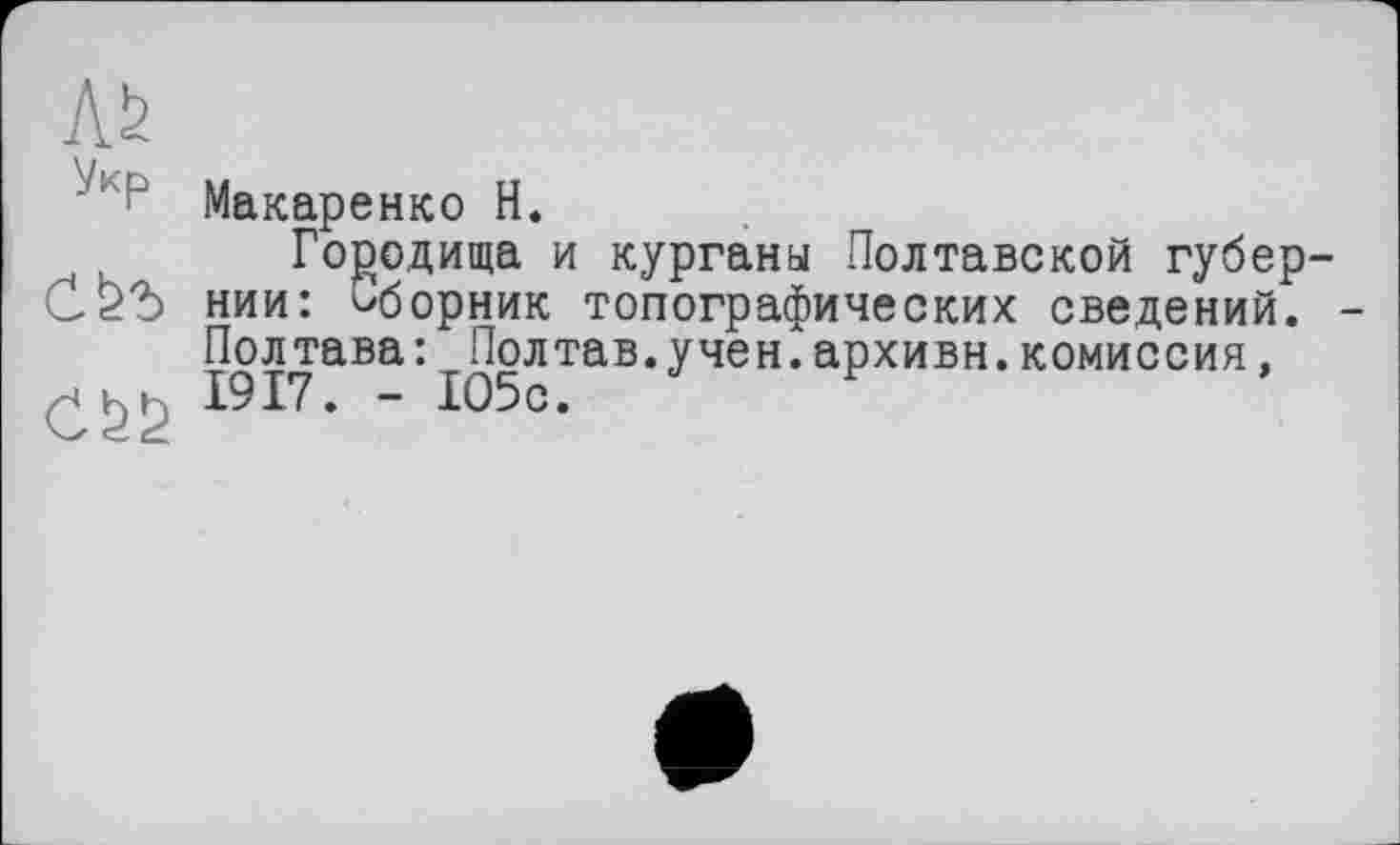 ﻿ЛЬ
Укр
Макаренко Н.
Городища и курганы Полтавской губернии: сборник топографических сведений. -Полтава: Полтав.учен.архивн.комиссия, 1917. - 105с.